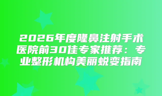 2026年度隆鼻注射手术医院前30佳专家推荐:专业整形机构美丽蜕变指南