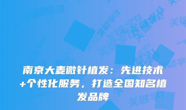 南京大麦微针植发：先进技术+个性化服务，打造全国知名植发品牌