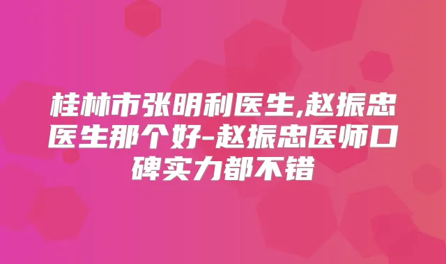 桂林市张明利医生,赵振忠医生那个好-赵振忠医师口碑实力都不错
