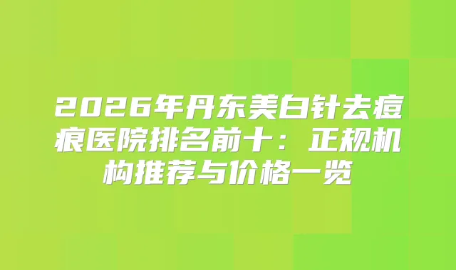 2026年丹东美白针去痘痕医院排名前十:正规机构推荐与价格一览
