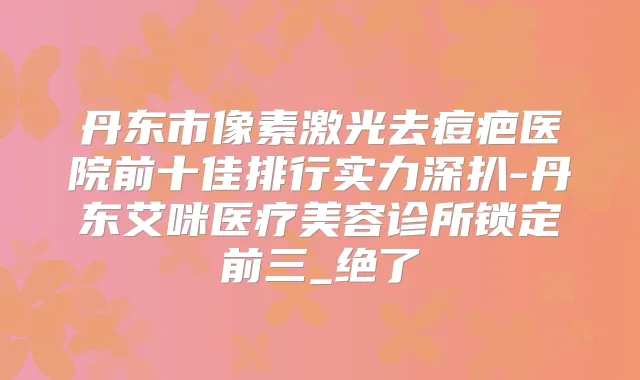 丹东市像素激光去痘疤医院前十佳排行实力深扒-丹东艾咪医疗美容诊所锁定前三_绝了