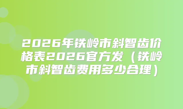 2026年铁岭市斜智齿价格表2026官方发（铁岭市斜智齿费用多少合理）