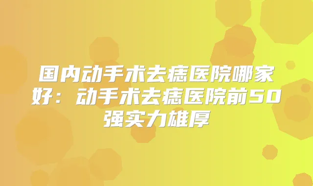 国内动手术去痣医院哪家好：动手术去痣医院前50强实力雄厚