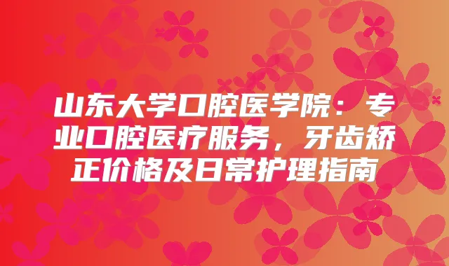 山东大学口腔医学院：专业口腔医疗服务，牙齿矫正价格及日常护理指南