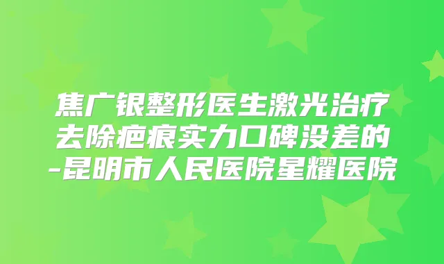 焦广银整形医生激光去除疤痕实力口碑没差的-昆明市人民医院星耀医院