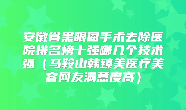 安徽省黑眼圈手术去除医院排名榜十强哪几个技术强（马鞍山韩臻美医疗美容网友满意度高）
