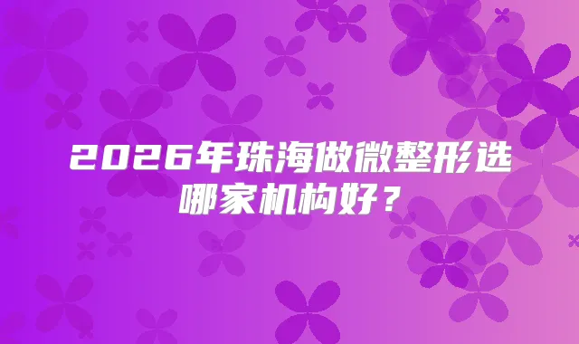 2026年珠海做微整形选哪家机构好？