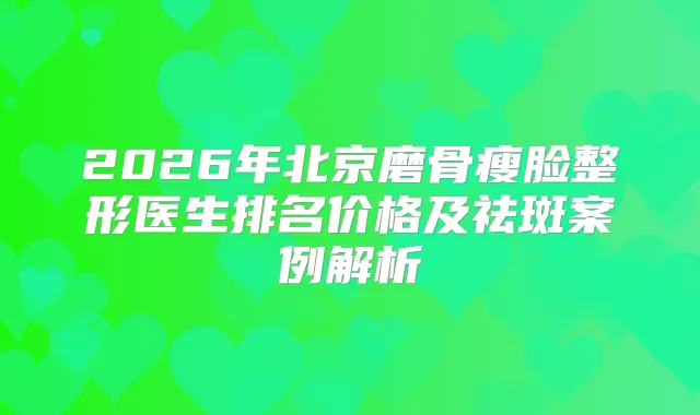 2026年北京磨骨瘦脸整形医生排名价格及祛斑案例解析