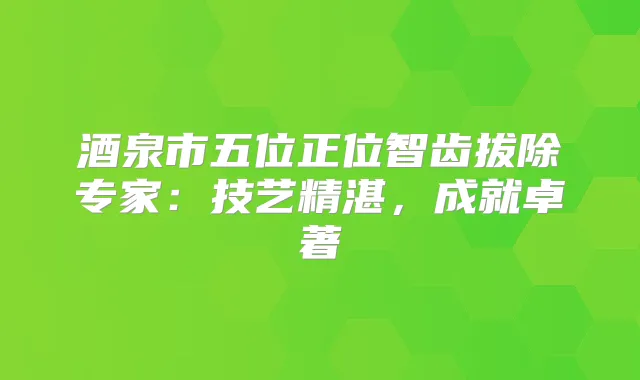 酒泉市五位正位智齿拔除专家：技艺精湛，成就卓著