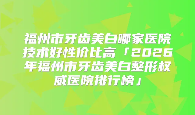 福州市牙齿美白哪家医院技术好性价比高「2026年福州市牙齿美白整形医院排行榜」