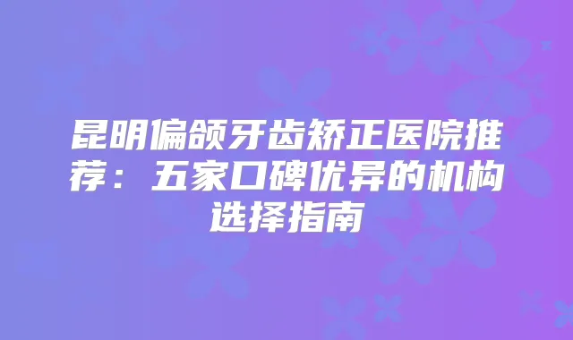 昆明偏颌牙齿矫正医院推荐：五家口碑优异的机构选择指南