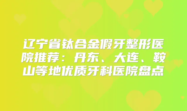 辽宁省钛合金假牙整形医院推荐：丹东、大连、鞍山等地优质牙科医院盘点