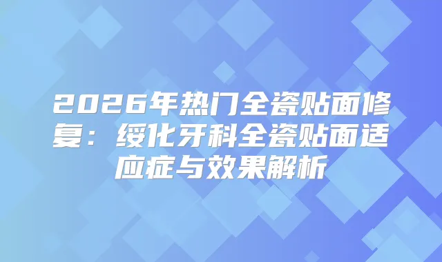 2026年热门全瓷贴面修复：绥化牙科全瓷贴面适应症与效果解析