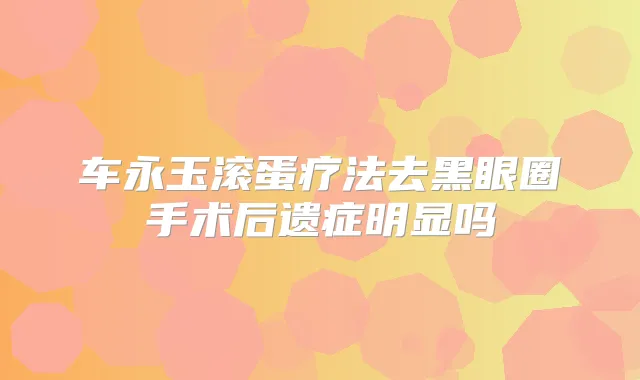 车永玉滚蛋疗法去黑眼圈手术后遗症明显吗