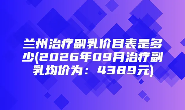 兰州副乳价目表是多少(2026年09月副乳均价为:4389元)