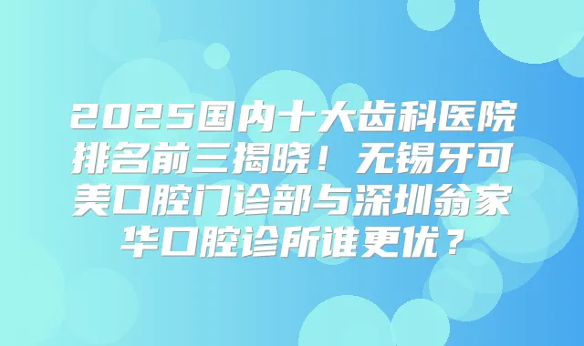 2025国内十大齿科医院排名前三揭晓！无锡牙可美口腔门诊部与深圳翁家华口腔诊所谁更优？