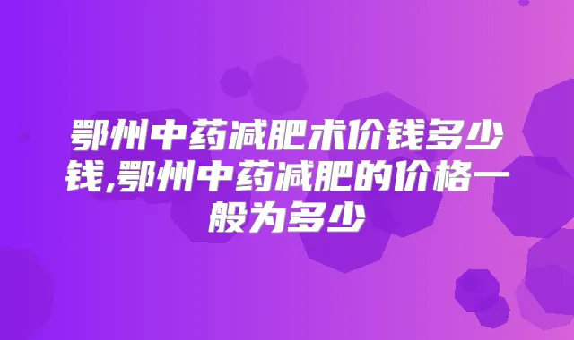鄂州中药减肥术价钱多少钱,鄂州中药减肥的价格一般为多少