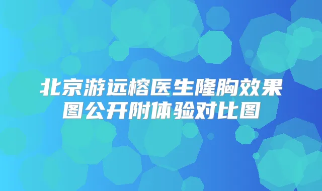 北京游远榕医生隆胸效果图公开附体验对比图