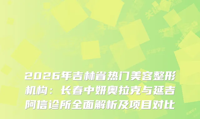 2026年吉林省热门美容整形机构：长春中妍奥拉克与延吉阿信诊所全面解析及项目对比