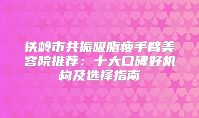 铁岭市共振吸脂瘦手臂美容院推荐:十大口碑好机构及选择指南