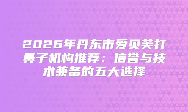 2026年丹东市爱贝芙打鼻子机构推荐:信誉与技术兼备的五大选择