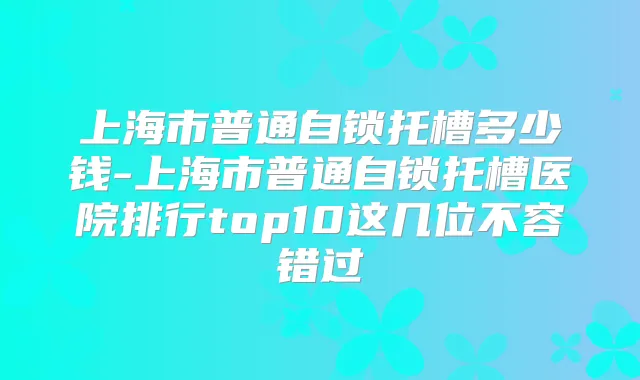 上海市普通自锁托槽多少钱-上海市普通自锁托槽医院排行top10这几位不容错过
