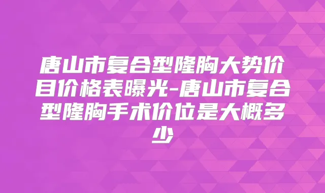 唐山市复合型隆胸大势价目价格表曝光-唐山市复合型隆胸手术价位是大概多少