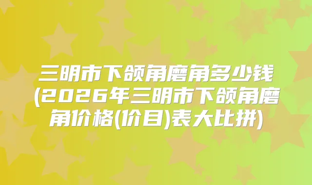 三明市下颌角磨角多少钱(2026年三明市下颌角磨角价格(价目)表大比拼)