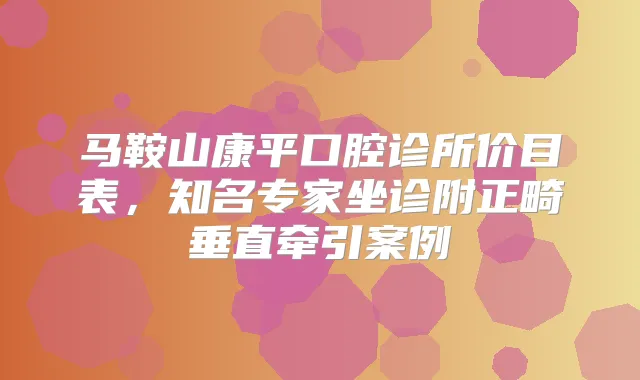 马鞍山康平口腔诊所价目表，知名专家坐诊附正畸垂直牵引案例