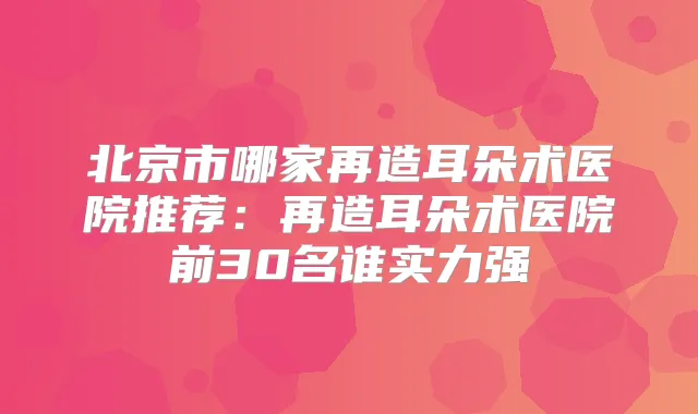 北京市哪家再造耳朵术医院推荐：再造耳朵术医院前30名谁实力强