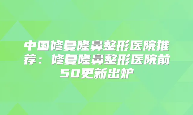 中国修复隆鼻整形医院推荐：修复隆鼻整形医院前50更新出炉