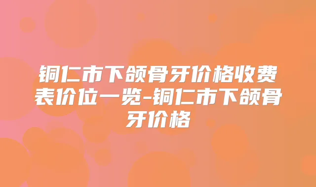 铜仁市下颌骨牙价格收费表价位一览-铜仁市下颌骨牙价格