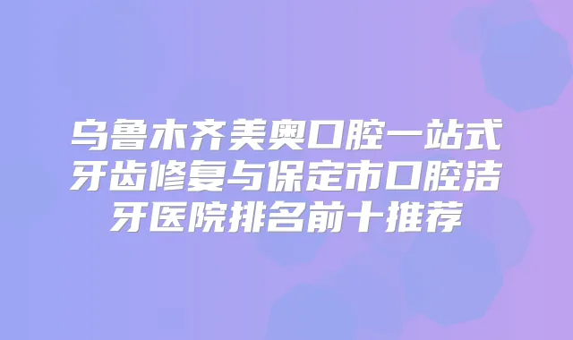 乌鲁木齐美奥口腔一站式牙齿修复与保定市口腔洁牙医院排名前十推荐