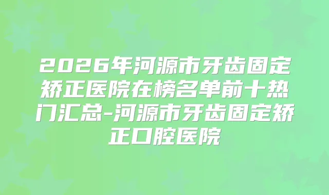 2026年河源市牙齿固定矫正医院在榜名单前十热门汇总-河源市牙齿固定矫正口腔医院