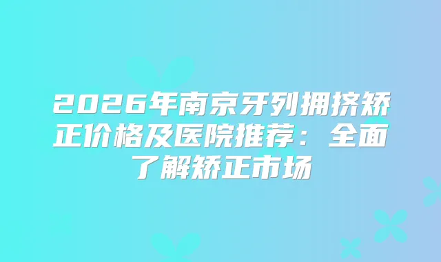 2026年南京牙列拥挤矫正价格及医院推荐：全面了解矫正市场