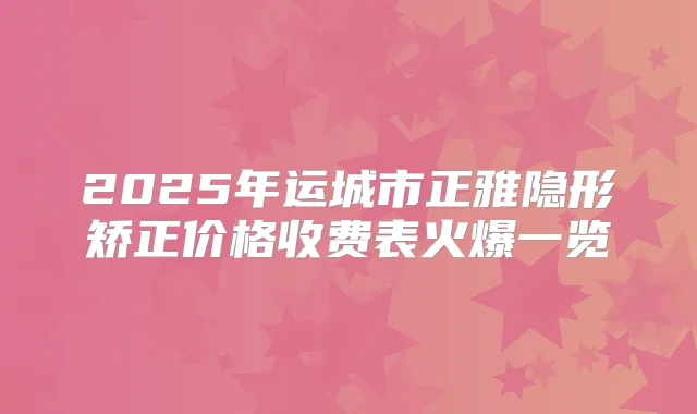 2025年运城市正雅隐形矫正价格收费表火爆一览