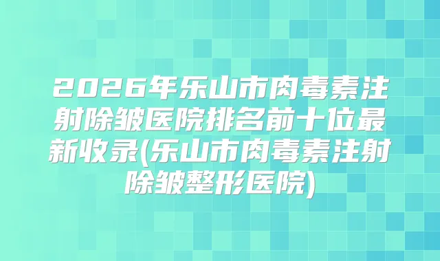 2026年乐山市注射除皱医院排名前十位新收录(乐山市注射除皱整形医院)