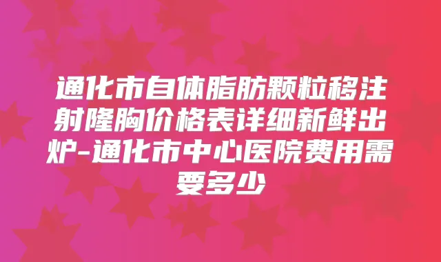 通化市自体脂肪颗粒移注射隆胸价格表详细新鲜出炉-通化市中心医院费用需要多少