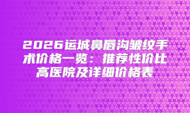 2026运城鼻唇沟皱纹手术价格一览：推荐性价比高医院及详细价格表