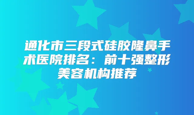 通化市三段式硅胶隆鼻手术医院排名：前十强整形美容机构推荐