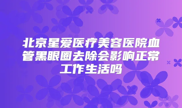 北京星爱医疗美容医院血管黑眼圈去除会影响正常工作生活吗