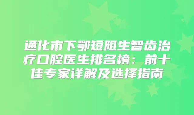 通化市下鄂短阻生智齿口腔医生排名榜：前十佳专家详解及选择指南
