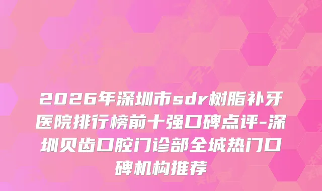 2026年深圳市sdr树脂补牙医院排行榜前十强口碑点评-深圳贝齿口腔门诊部全城热门口碑机构推荐