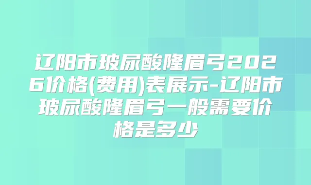 辽阳市玻尿酸隆眉弓2026价格(费用)表展示-辽阳市玻尿酸隆眉弓一般需要价格是多少