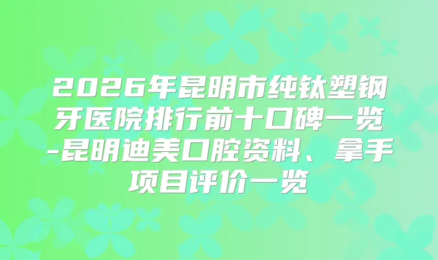 2026年昆明市纯钛塑钢牙医院排行前十口碑一览-昆明口腔资料、拿手项目评价一览