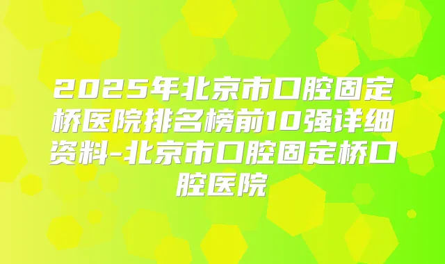 2025年北京市口腔固定桥医院排名榜前10强详细资料-北京市口腔固定桥口腔医院