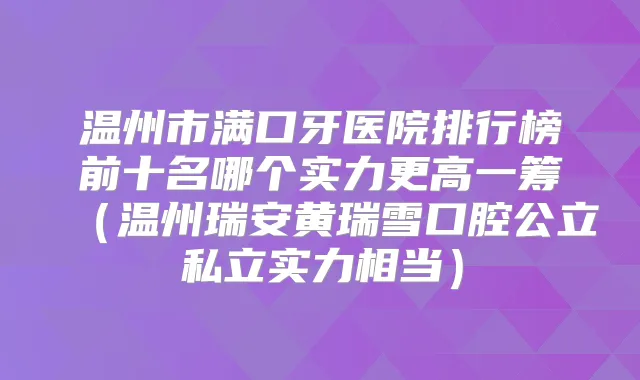 温州市满口牙医院排行榜前十名哪个实力更高一筹(温州瑞安黄瑞雪口腔公立私立实力相当)