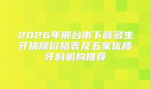 2026年邢台市下颌多生牙拔除价格表及五家优质牙科机构推荐
