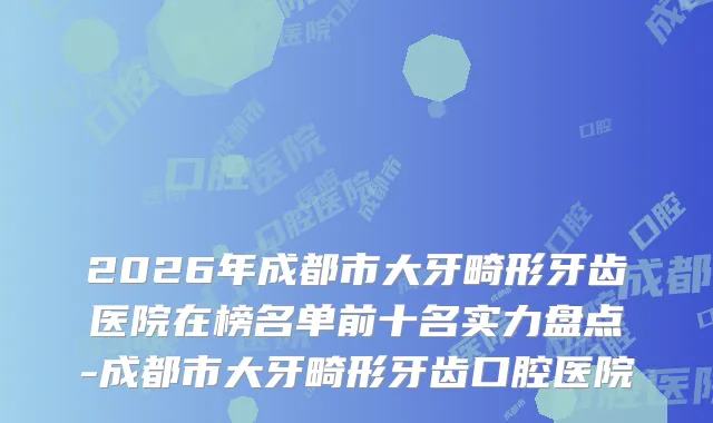 2026年成都市大牙畸形牙齿医院在榜名单前十名实力盘点-成都市大牙畸形牙齿口腔医院