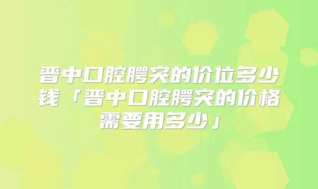 晋中口腔腭突的价位多少钱「晋中口腔腭突的价格需要用多少」